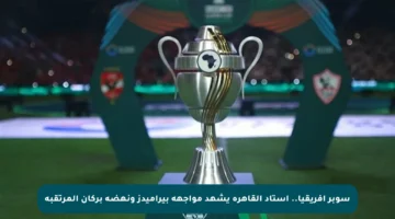 سوبر إفريقيا.. استاد القاهرة يشهد مواجهة بيراميدز ونهضة بركان المرتقبة